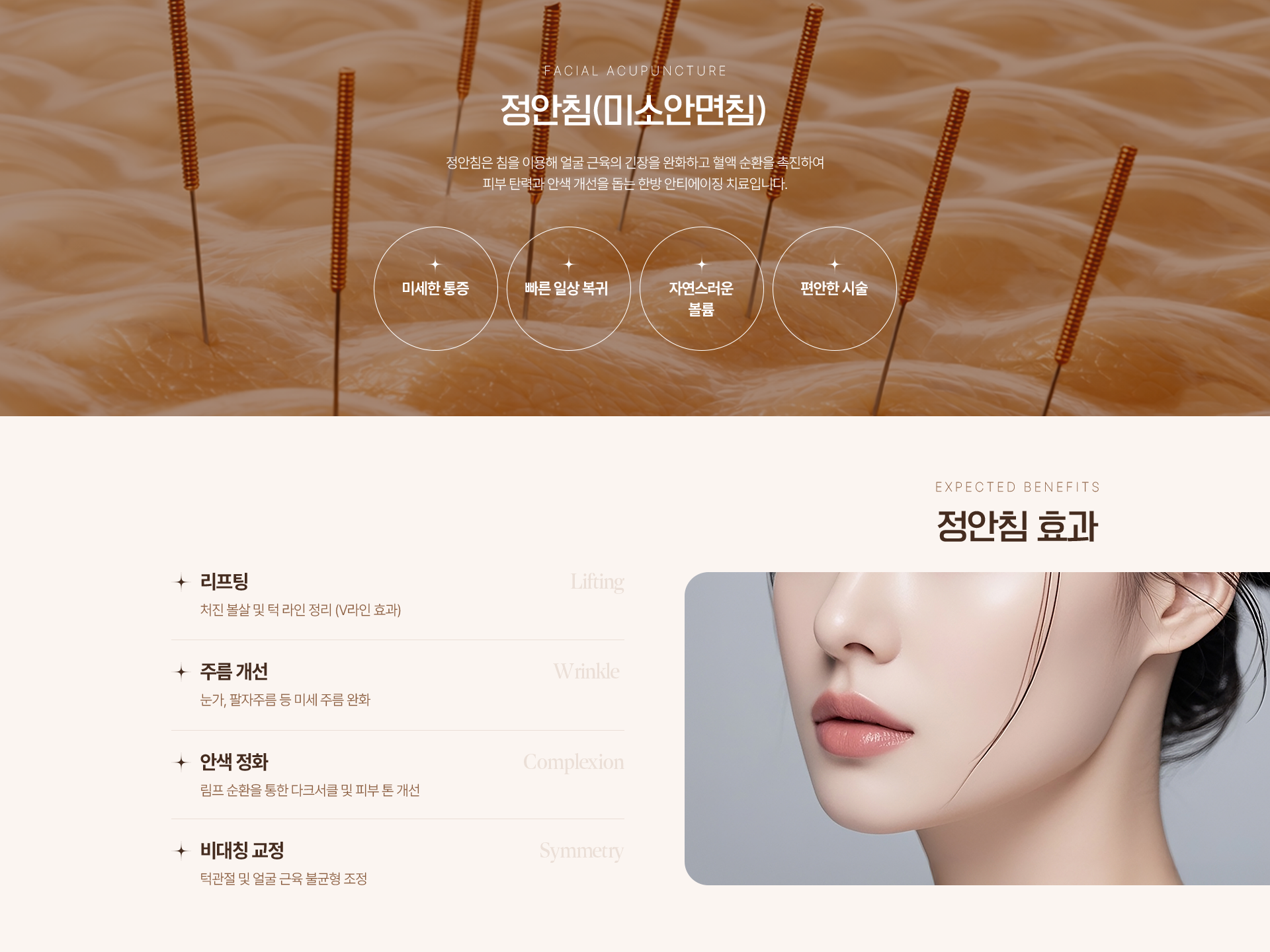FACIAL ACUPUNCTURE 정안침(미소안면침) 정안침은 침을 이용해 얼굴 근육의 긴장을 완화하고 혈액 순환을 촉진하여 피부 탄력과 안색 개선을 돕는 한방 안티에이징 치료입니다. 미세한 통증 빠른 일상 복귀 자연스러운 볼륨 편안한 시술