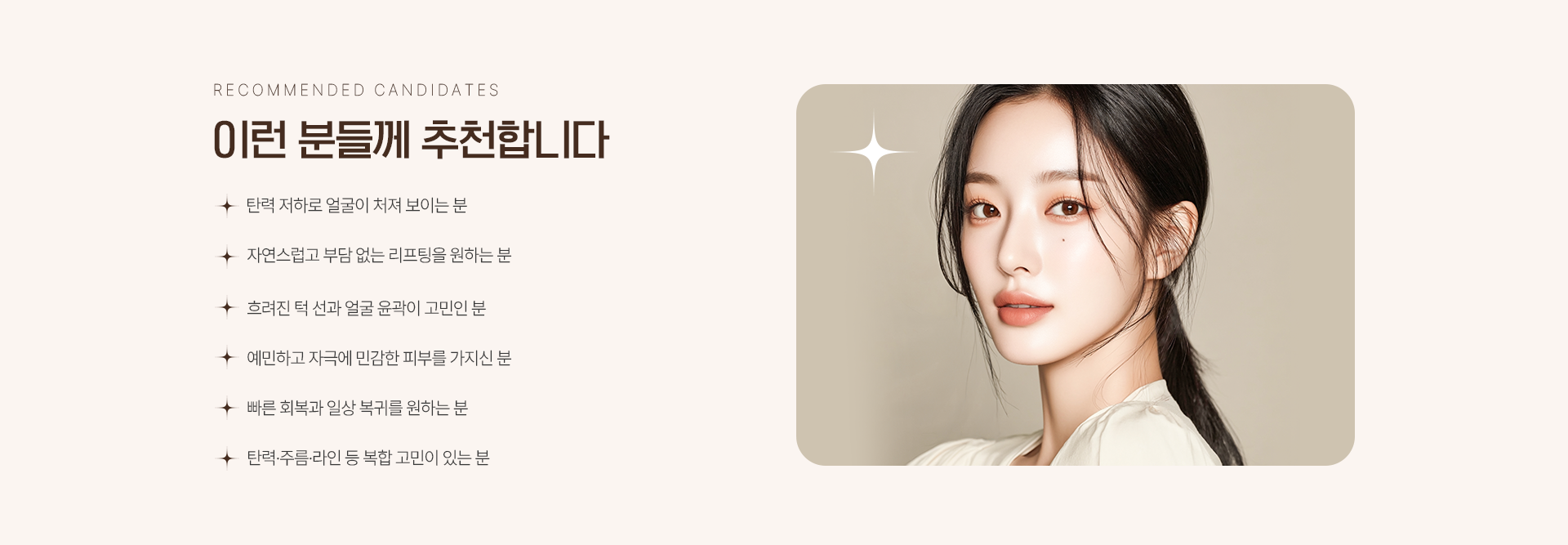 이런 분들께 추천합니다. 탄력저하로 얼굴이 처져 보이는 분. 자연스럽고 부담 없는 리프팅을 원하시는 분. 흐려진 턱 선과 얼굴 윤곽이 고민인 분. 예민하고 자극에 민감한 피부를 가지신 분. 빠른 회복과 일상 복귀를 원하는 분. 탄력/주름/라인 등 복합 고민이 있는 분