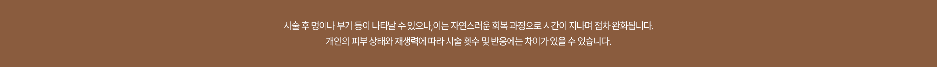 시술 후 멍이나 부기 등이 나타날 수 있으나, 이는 자연스러운 회복 과정으로 시간이 지나며 점참 완화됩니다. 개인의 피부 상태와 재생력에 따라 시술 횟수 및 반응에는 차이가 있을 수 있습니다.