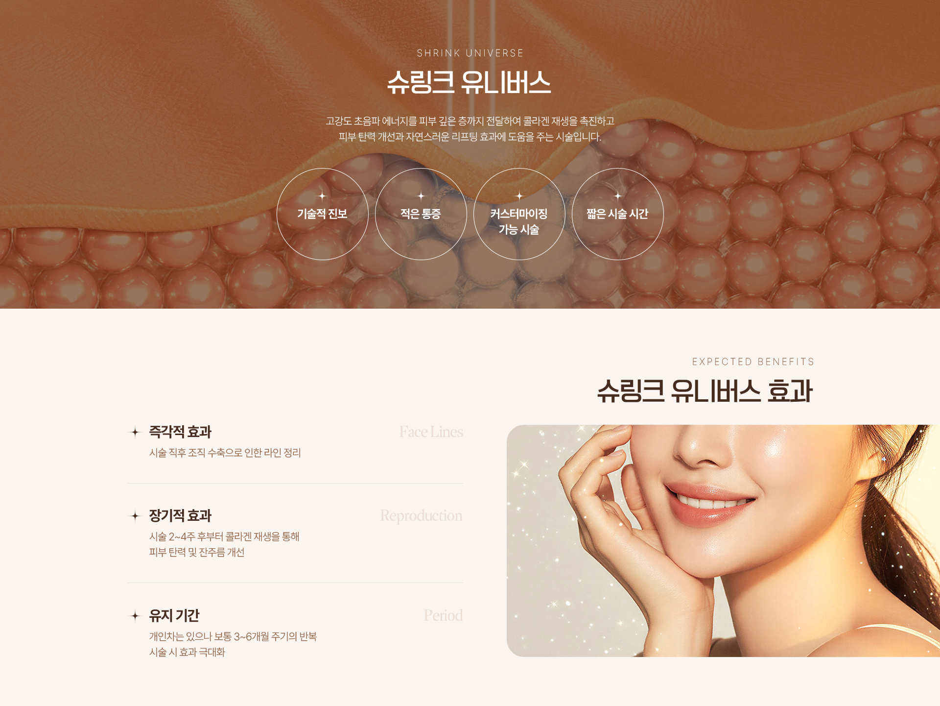 SHRINK UNIVERSE 슈링크 유니버스 고강도 초음파 에너지를 피부 깊은 층까지 전달하여 콜라겐 재생을 촉진하고 피부 탄력 개선과 자연스러운 리프팅 효과에 도움을 주는 시술입니다. 기술적 진보 적은 통증 커스터마이징 가능 시술 짧은 시술 시간