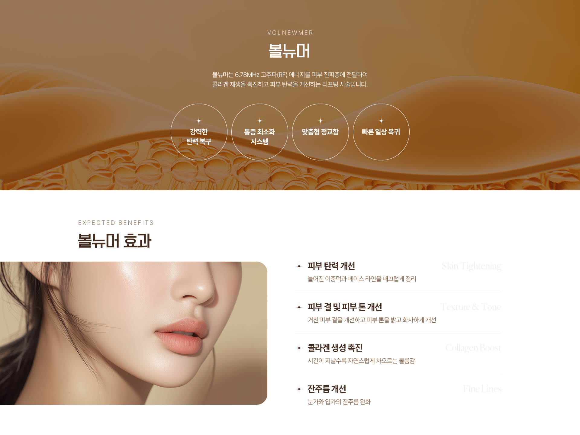 VOLNEWMER 볼뉴머 볼뉴머는 6.78MHz 고주파(RF) 에너지를 피부 진피층에 전달하여 콜라겐 재생을 촉진하고 피부 탄력을 개선하는 리프팅 시술입니다. 강력한 탄력 복구 통증 최소화 시스템 맞춤형 정교함 빠른 일상 복귀